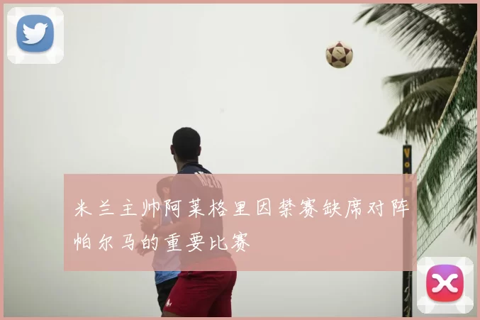 米兰主帅阿莱格里因禁赛缺席对阵帕尔马的重要比赛