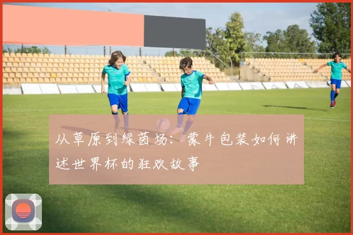从草原到绿茵场：蒙牛包装如何讲述世界杯的狂欢故事