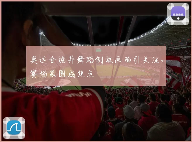 奥运会诡异舞蹈倒放画面引关注，赛场氛围成焦点
