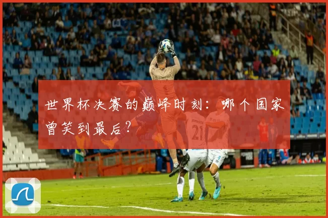 世界杯决赛的巅峰时刻:哪个国家曾笑到最后?