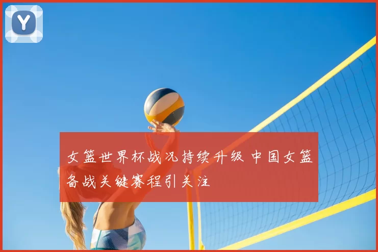 女篮世界杯战况持续升级 中国女篮备战关键赛程引关注