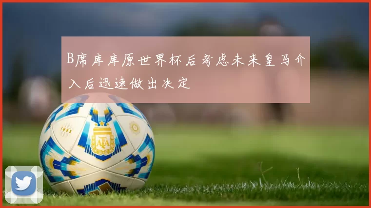 B席库库原世界杯后考虑未来皇马介入后迅速做出决定