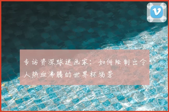 专访资深球迷画家：如何绘制出令人热血沸腾的世界杯场景