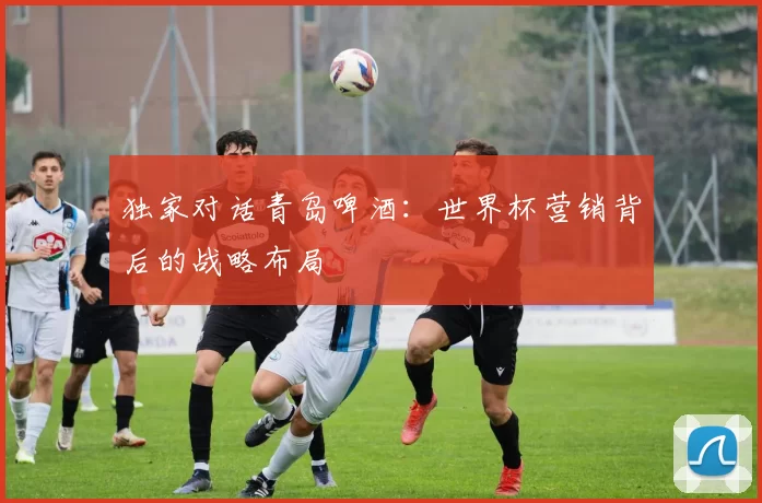 独家对话青岛啤酒：世界杯营销背后的战略布局