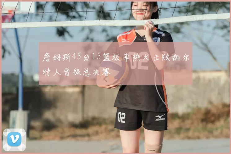 詹姆斯45分15篮板率热火击败凯尔特人晋级总决赛