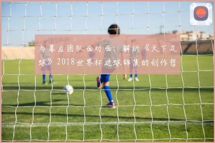 与幕后团队面对面:解析《天下足球》2018世界杯进球锦集的创作哲学
