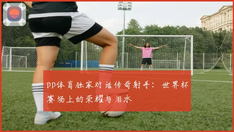 pp体育独家对话传奇射手：世界杯赛场上的荣耀与泪水