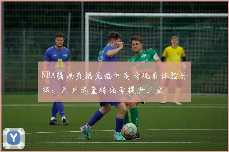 NBA腾讯直播无插件高清观看体验升级,用户流量转化率提升三成