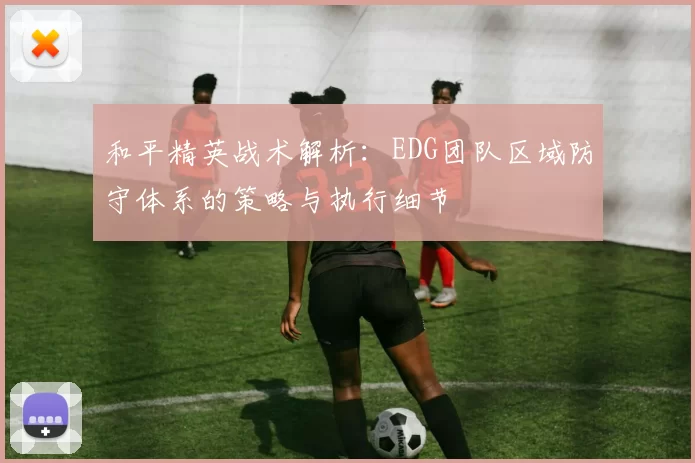 和平精英战术解析:EDG团队区域防守体系的策略与执行细节