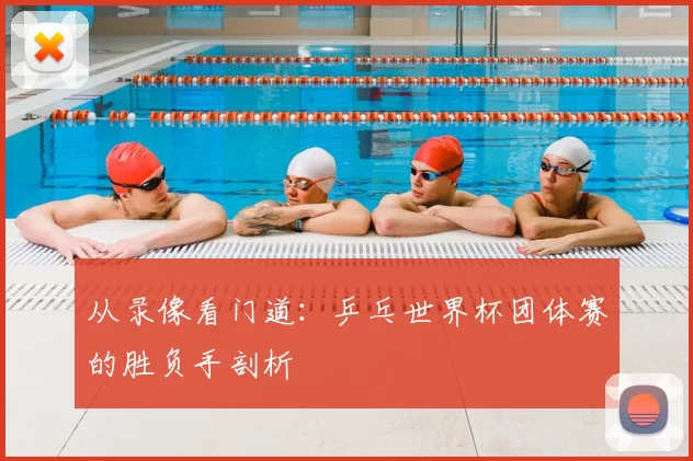 从录像看门道：乒乓世界杯团体赛的胜负手剖析